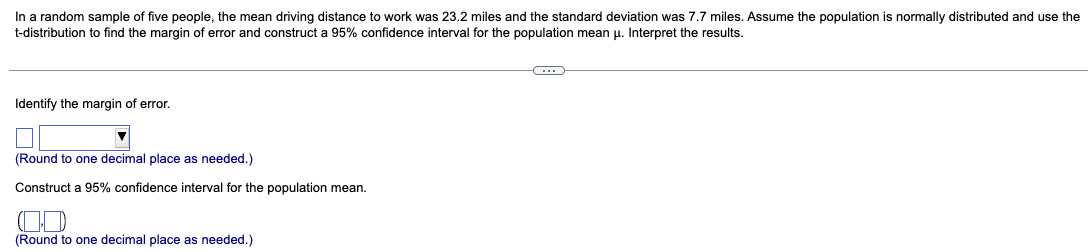 In a random sample of five people, the mean driving distance to work was 23.2 miles and the standard deviation was 7.7 miles. Assume the population is normally distributed and use the
t-distribution to find the margin of error and construct a 95% confidence interval for the population mean u. Interpret the results.
Identify the margin of error.
(Round to one decimal place as needed.)
Construct a 95% confidence interval for the population mean.
(Round to one decimal place as needed.)
