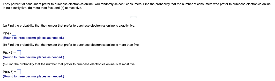 Forty percent of consumers prefer to purchase electronics online. You randomly select 8 consumers. Find the probability that the number of consumers who prefer to purchase electronics online
is (a) exactly five, (b) more than five, and (c) at most five.
(a) Find the probability that the number that prefer to purchase electronics online is exactly five.
P(5) =O
(Round to three decimal places as needed.)
(b) Find the probability that the number that prefer to purchase electronics online is more than five.
P(x> 5) =
(Round to three decimal places as needed.)
(c) Find the probability that the number that prefer to purchase electronics online is at most five.
P(xs5) =D
(Round to three decimal places as needed.)
