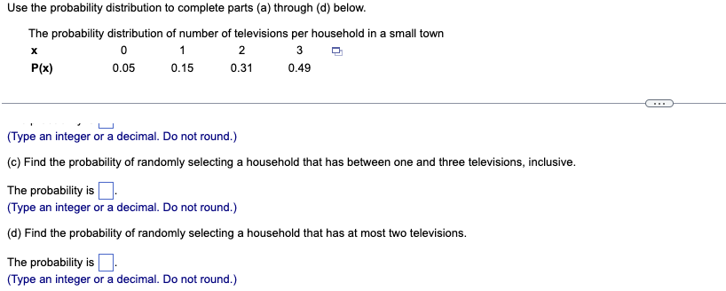 Use the probability distribution to complete parts (a) through (d) below.
The probability distribution
of number of televisions per household in a small town
X
0
1
2
3
P(x)
0.05
0.15
0.31
0.49
(Type an integer or a decimal. Do not round.)
(c) Find the probability of randomly selecting a household that has between one and three televisions, inclusive.
The probability is
(Type an integer or a decimal. Do not round.)
(d) Find the probability of randomly selecting a household that has at most two televisions.
The probability is
(Type an integer or a decimal. Do not round.)