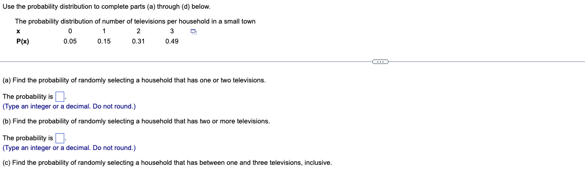 Use the probability distribution to complete parts (a) through (d) below.
The probability distribution of number of televisions per household in a small town
X
0
1
3
2
0.31
P(x)
0.05
0.15
0.49
(a) Find the probability of randomly selecting a household that has one or two televisions.
The probability is
(Type an integer or a decimal. Do not round.)
(b) Find the probability of randomly selecting a household that has two or more televisions.
The probability is
(Type an integer or a decimal. Do not round.)
(c) Find the probability of randomly selecting a household that has between one and three televisions, inclusive.
C