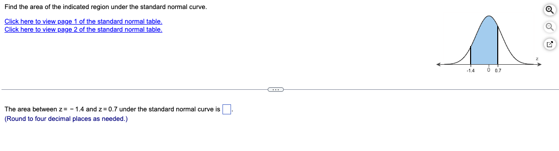 Find the area of the indicated region under the standard normal curve.
Click here to view page 1 of the standard normal table.
Click here to view page 2 of the standard normal table.
-1.4
0 0.7
The area between z= - 1.4 and z= 0.7 under the standard normal curve is
(Round to four decimal places as needed.)

