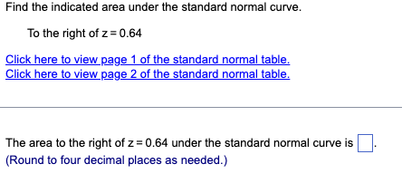 Find the indicated area under the standard normal curve.
To the right of z = 0.64
Click here to view page 1 of the standard normal table.
Click here to view page 2 of the standard normal table.
The area to the right of z=0.64 under the standard normal curve is.
(Round to four decimal places as needed.)