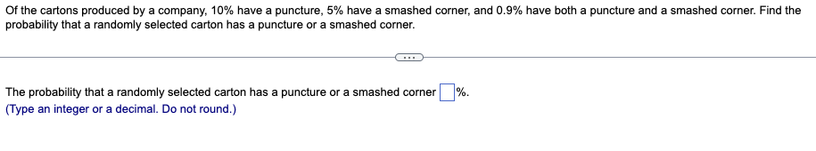 Of the cartons produced by a company, 10% have a puncture, 5% have a smashed corner, and 0.9% have both a puncture and a smashed corner. Find the
probability that a randomly selected carton has a puncture or a smashed corner.
The probability that a randomly selected carton has a puncture or a smashed corner
(Type an integer or a decimal. Do not round.)