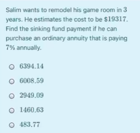 Salim wants to remodel his game room in 3
years. He estimates the cost to be $19317.
Find the sinking fund payment if he can
purchase an ordinary annuity that is paying
7% annually.
O 6394.14
O 6008.59
O 2949.09
O 1460.63
O 483.77
