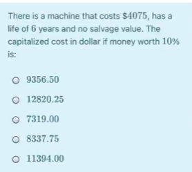 There is a machine that costs $4075, has a
life of 6 years and no salvage value. The
capitalized cost in dollar if money worth 10%
is:
O 9356.50
O 12820.25
O 7319.00
O 8337.75
O 11394.00
