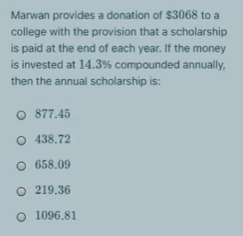 Marwan provides a donation of $3068 to a
college with the provision that a scholarship
is paid at the end of each year. If the money
is invested at 14.3% compounded annually,
then the annual scholarship is:
O 877.45
O 438.72
O 658.09
O 219.36
O 1096.81
