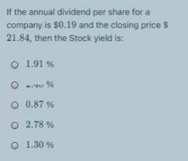 If the annual dividend per share for a
company is $0.19 and the closing price $
21.84, then the Stock yield is:
O 1.91 %
O 4.u %
O 0.87 %
O 2.78 %
O 1.30 %
