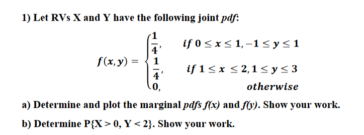 1) Let RVs X and Y have the following joint pdf
if 0 x
4
1,-1 < y s1
f(x, y)
1
if 1 x 2,1 < ys3
4
otherwise
a) Determine and plot the marginal pdfs f(x) and fy). Show your work.
b) Determine P{X> 0, Y < 2}. Show your work
