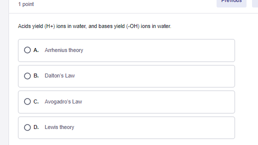 1 point
Acids yield (H+) ions in water, and bases yield (-OH) ions in water.
O A. Arrhenius theory
B. Dalton's Law
O C. Avogadro's Law
O D. Lewis theory
