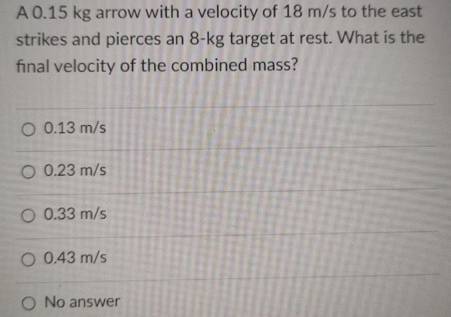 A 0.15 kg arrow with a velocity of 18 m/s to the east
strikes and pierces an 8-kg target at rest. What is the
final velocity of the combined mass?
O 0.13 m/s
O 0.23 m/s
O 0.33 m/s
O 0.43 m/s
O No answer
