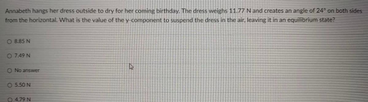 Annabeth hangs her dress outside to dry for her coming birthday. The dress weighs 11.77 N and creates an angle of 24° on both sides
from the horizontal. What is the value of the y-component to suspend the dress in the air, leaving it in an equilibrium state?
O 8.85 N
O 7.49 N
O No answer
O 5.50 N
O 4.79 N
