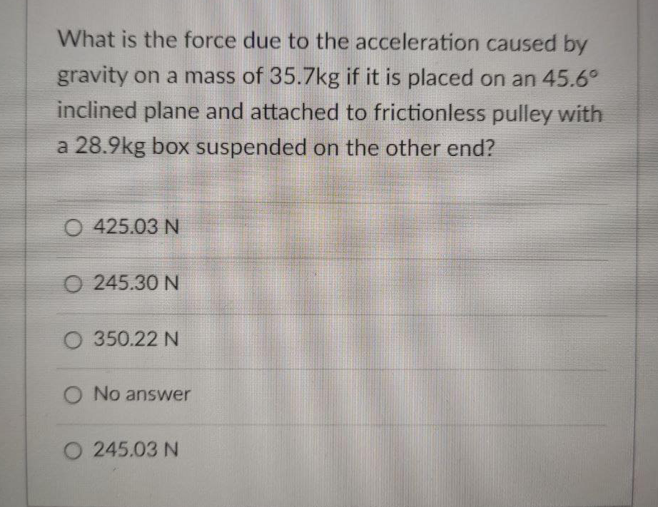 What is the force due to the acceleration caused by
gravity on a mass of 35.7kg if it is placed on an 45.6
inclined plane and attached to frictionless pulley with
a 28.9kg box suspended on the other end?
O 425.03 N
O 245.30 N
350.22 N
O No answer
O 245.03 N
