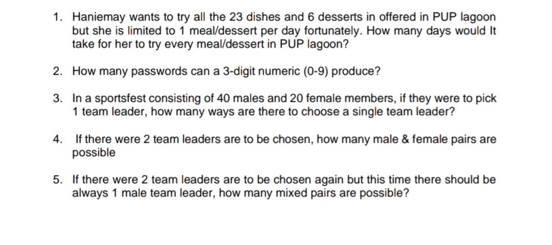 1. Haniemay wants to try all the 23 dishes and 6 desserts in offered in PUP lagoon
but she is limited to 1 meal/dessert per day fortunately. How many days would It
take for her to try every meal/dessert in PUP lagoon?
2. How many passwords can a 3-digit numeric (0-9) produce?
3. In a sportsfest consisting of 40 males and 20 female members, if they were to pick
1 team leader, how many ways are there to choose a single team leader?
If there were 2 team leaders are to be chosen, how many male & female pairs are
possible
4.
5. If there were 2 team leaders are to be chosen again but this time there should be
always 1 male team leader, how many mixed pairs are possible?
