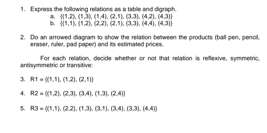 1. Express the following relations as a table and digraph.
а. {(1,2), (1,3), (1,4), (2,1), (3,3), (4,2), (4,3)}
b. {(1,1), (1,2), (2,2), (2,1), (3,3), (4,4), (4,3)}
2. Do an arrowed diagram to show the relation between the products (ball pen, pencil,
eraser, ruler, pad paper) and its estimated prices.
For each relation, decide whether or not that relation is reflexive, symmetric,
antisymmetric or transitive:
3. R1 = {(1,1), (1,2), (2,1)}
4. R2 = {(1,2), (2,3), (3,4), (1,3), (2,4)}
5. R3 = {(1,1), (2,2), (1,3), (3,1), (3,4), (3,3), (4,4)}
