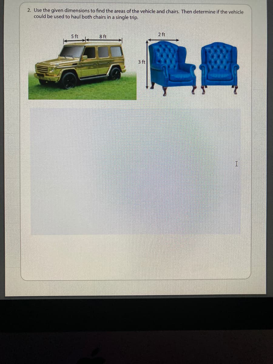 2. Use the given dimensions to find the areas of the vehicle and chairs. Then determine if the vehicle
could be used to haul both chairs in a single trip.
5 ft
8 ft
2 ft
LE
3 ft

