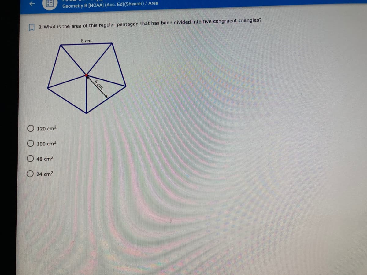 Geometry B [NCAA] (Acc. Ed)(Shearer) / Area
3. What is the area of this regular pentagon that has been divided into five congruent triangles?
8 ст
120 cm2
O 100 cm2
O 48 cm2
O 24 cm2
6 ст
