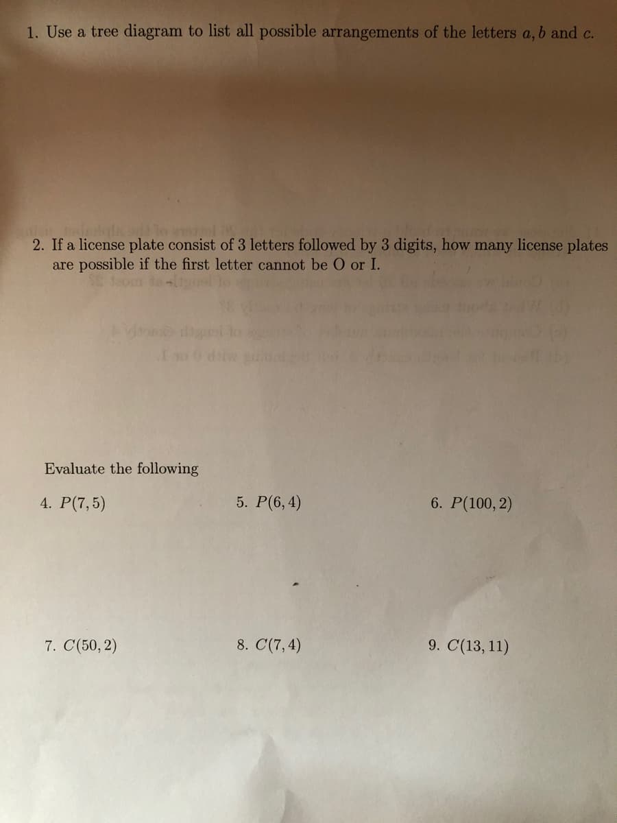 1. Use a tree diagram to list all possible arrangements of the letters a, b and c.
2. If a license plate consist of 3 letters followed by 3 digits, how many license plates
are possible if the first letter cannot be O or I.
10 0 d
Evaluate the following
4. P(7,5)
5. P(6, 4)
6. P(100, 2)
7. C(50, 2)
8. C(7, 4)
9. C(13, 11)

