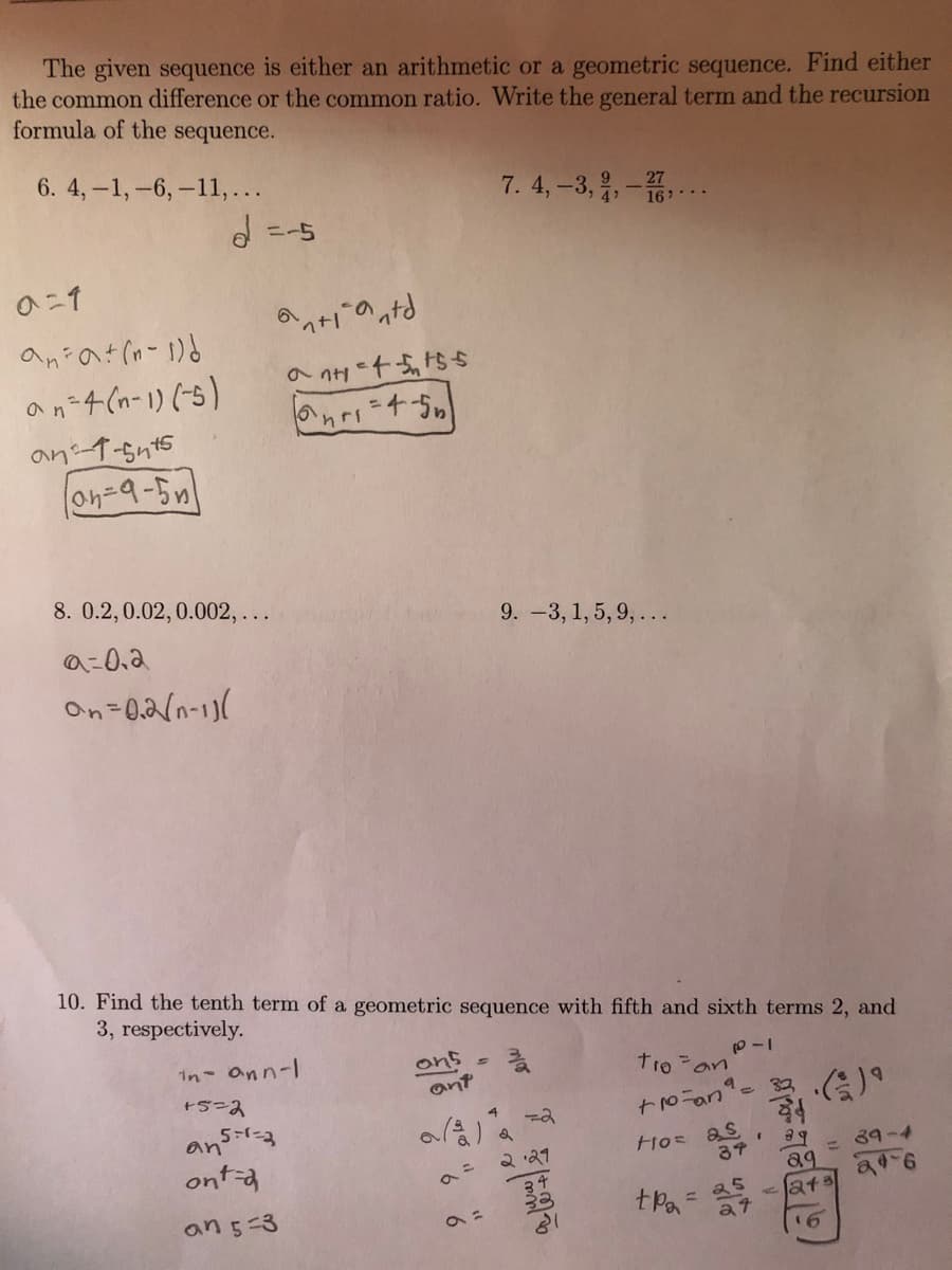 The given sequence is either an arithmetic or a geometric sequence. Find either
the common difference or the common ratio. Write the general term and the recursion
formula of the sequence.
6. 4,-1,-6,-11,...
7. 4, -3,,-
16 ..
の-1
の+のっ。
an 4 (n-1) (5)
an 1-5n45
on-9-5n
8. 0.2,0.02,0.002,..
9.-3, 1, 5, 9,...
の-0.3
On=0,2/n-1)(
10. Find the tenth term of a geometric sequence with fifth and sixth terms 2, and
3, respectively.
in ann-l
ons
ant
troan
会)
5-1-3
an
ont-a
2 '21
3ア
39-4
25
at
a9
at
an 5-3
%3D
