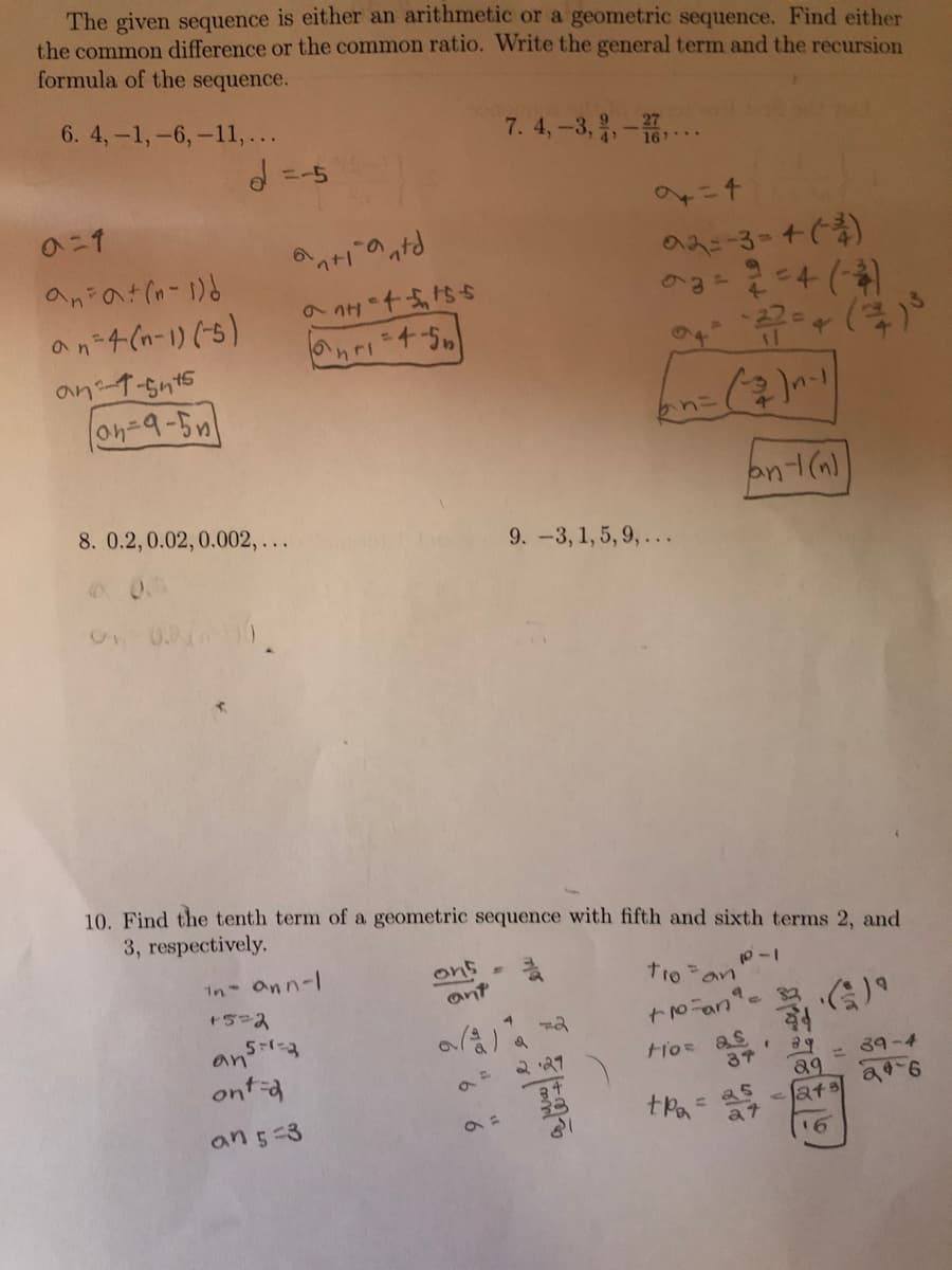 The given sequence is either an arithmetic or a geometric sequence. Find either
the common difference or the common ratio. Write the general term and the recursion
formula of the sequence.
6. 4,-1,-6,-11,...
7. 4,-3, -..
=-5
のニ1
an 4(n-1) (-5)
an t-snt5
8. 0.2,0.02,0.002, ...
9. -3, 1, 5, 9,...
10. Find the tenth term of a geometric sequence with fifth and sixth terms 2, and
3, respectively.
in Onn-l
ons
ant
an
ont-d
2 '21
tios as
a9 = 39-4
lats
an5-3
33
a7
16
6 6
