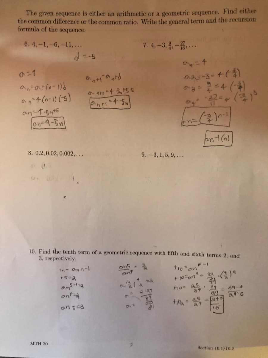 The given sequence is either an arithmetic or a geometric sequence. Find either
the common difference or the common ratio. Write the general term and the recursion
formula of the sequence.
6. 4,-1,-6,-11,...
7. 4,-3,,-
16 ..
2=4
an"4 (n-1) (5)
an T-snt5
on-9-5n
69
8. 0.2,0.02,0.002, ...
9. -3, 1,5,9, ...
10. Find the tenth term of a geometric sequence with fifth and sixth terms 2, and
3, respectively.
ons
ant
In Onn-l
troan
an
ont ia
2 21
37
= 89-4
89
- Jat
an 5-3
23
tPa
at
16
MTH 20
Section 10.1/10.2
