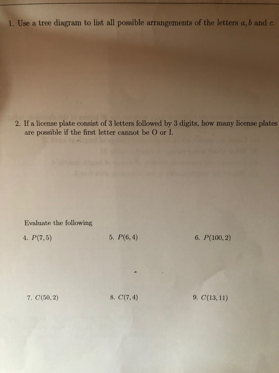 1. Use a tree diagram to list all possible arrangements of the letters a, b and c.
2. If a license plate consist of 3 letters followed by 3 digits, how many license plates
are possible if the first letter cannot be O or I.
Evaluate the following
4. Р(7,5)
5. Р(6, 4)
6. Р(100, 2)
7. C(50, 2)
8. C(7,4)
9. C(13, 11)
