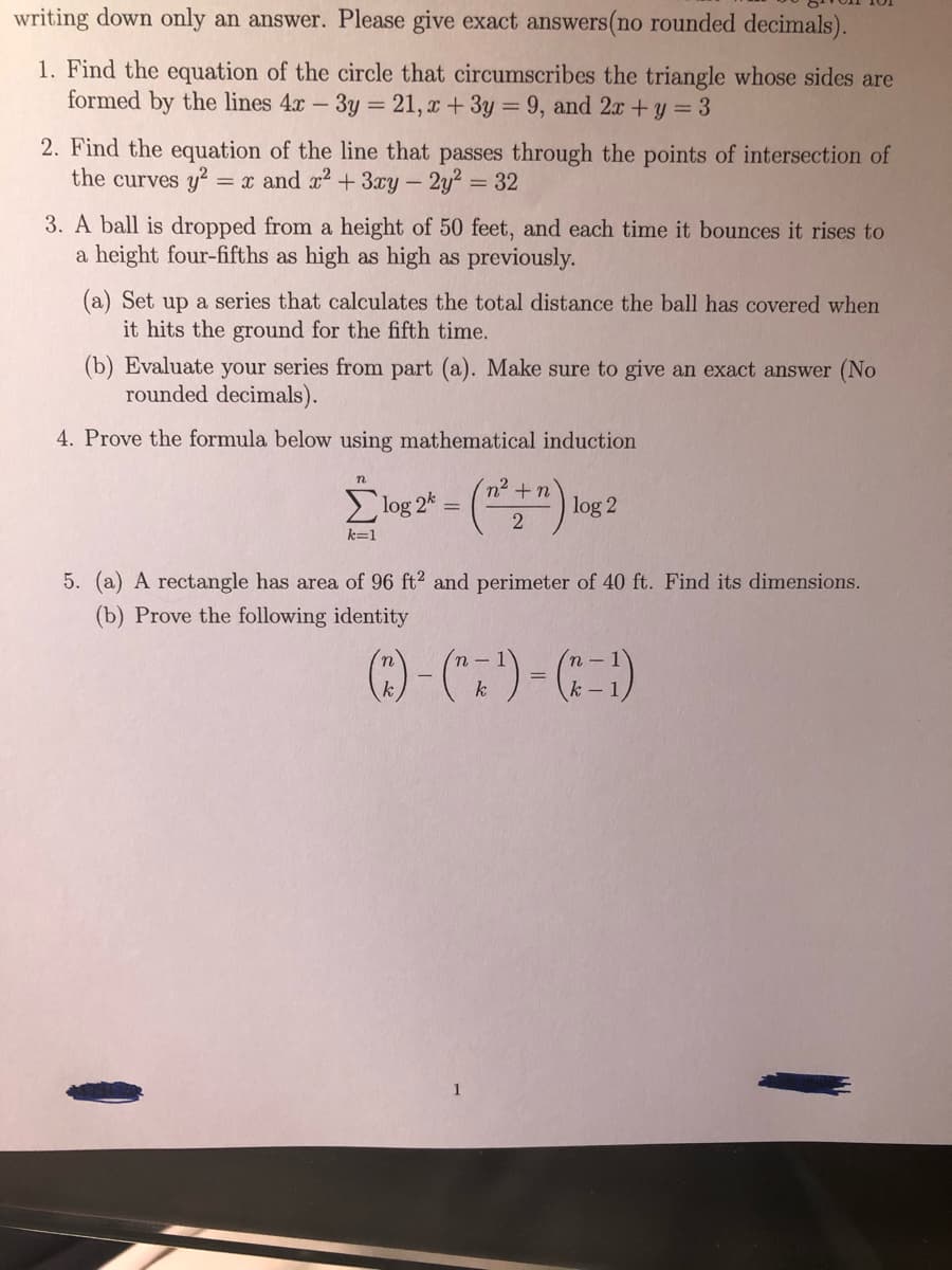 writing down only an answer. Please give exact answers(no rounded decimals).
1. Find the equation of the circle that circumscribes the triangle whose sides are
formed by the lines 4x
3y
21, x+3y = 9, and 2x +y = 3
2. Find the equation of the line that passes through the points of intersection of
the curves y? = x and x2 + 3xy- 2y2
32
3. A ball is dropped from a height of 50 feet, and each time it bounces it rises to
a height four-fifths as high as high as previously.
(a) Set up a series that calculates the total distance the ball has covered when
it hits the ground for the fifth time.
(b) Evaluate your series from part (a). Make sure to give an exact answer (No
rounded decimals).
4. Prove the formula below using mathematical induction
E log 2* = ("
n² +n'
log 2
k=1
5. (a) A rectangle has area of 96 ft2 and perimeter of 40 ft. Find its dimensions.
(b) Prove the following identity
n -
n -
k
k -
