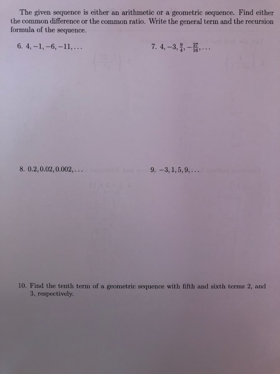 The given sequence is either an arithmetic or a geometric sequence. Find either
the common difference or the common ratio. Write the general term and the recursion
formula of the sequence.
7. 4, -3,,-16..
6. 4,-1,-6,-11,...
9.
_27
8. 0.2,0.02,0.002, ... h bun 9. -3, 1, 5, 9, ...
10. Find the tenth term of a geometric sequence with fifth and sixth terms 2, and
3, respectively.
