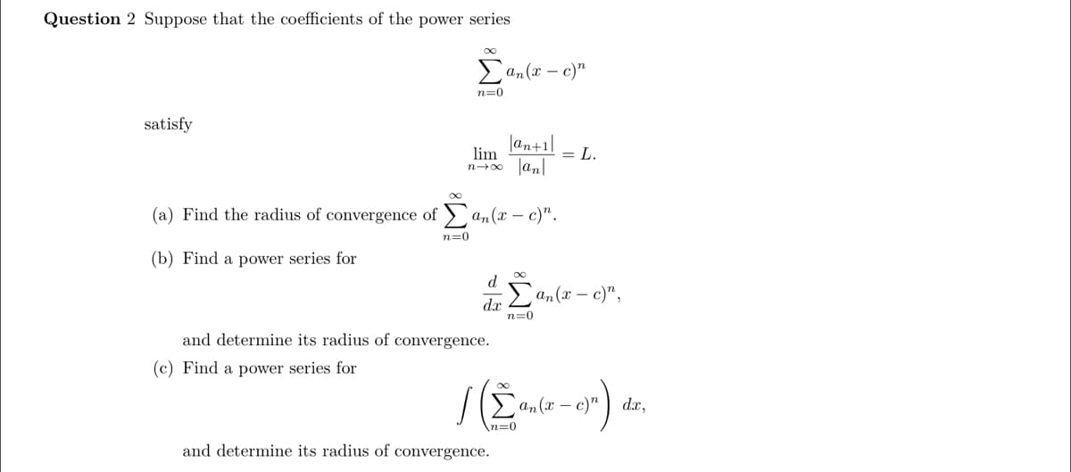 Question 2 Suppose that the coefficients of the power series
an(x – c)"
n=0
satisfy
|an+1|
lim
= L.
Jan|
n00
(a) Find the radius of convergence of >an(x – c)".
n=0
(b) Find a power series for
d
dr an(x – c)",
n=0
and determine its radius of convergence.
(c) Find a power series for
an(x – c)"
dx,
and determine its radius of convergence.
