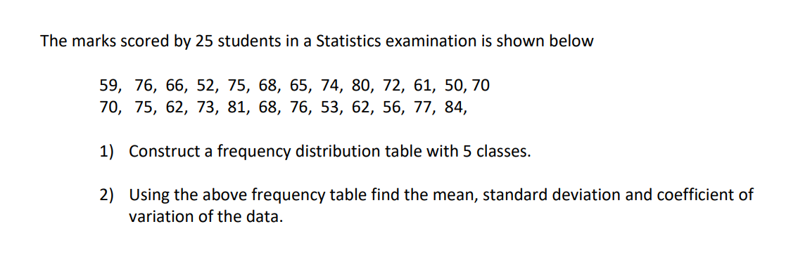 The marks scored by 25 students in a Statistics examination is shown below
59, 76, 66, 52, 75, 68, 65, 74, 80, 72, 61, 50, 70
70, 75, 62, 73, 81, 68, 76, 53, 62, 56, 77, 84,
1) Construct a frequency distribution table with 5 classes.
2) Using the above frequency table find the mean, standard deviation and coefficient of
variation of the data.
