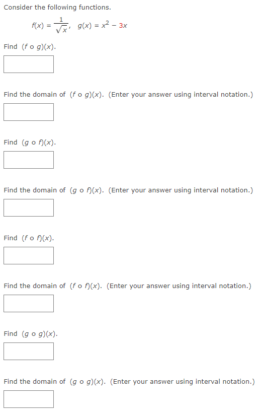 Consider the following functions.
f(x) =
E g(x) = x2 - 3x
Find (fo g)(x).
Find the domain of (fo g)(x). (Enter your answer using interval notation.)
Find (g o f)(x).
Find the domain of (g o f)(x). (Enter your answer using interval notation.)
Find (fo f)(x).
Find the domain of (fo f)(x). (Enter your answer using interval notation.)
Find (g o g)(x).
Find the domain of (go g)(x). (Enter your answer using interval notation.)
