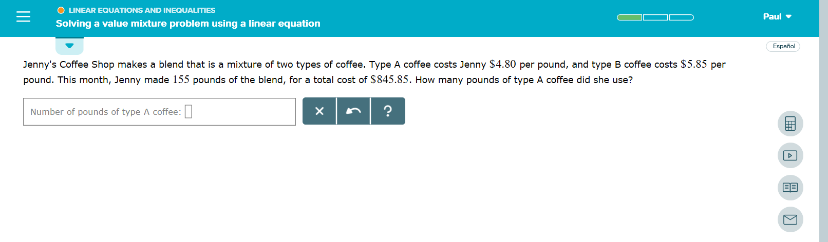 O LINEAR EQUATIONS AND INEQUALITIES
Paul
Solving a value mixture problem using a linear equation
Español
Jenny's Coffee Shop makes a blend that is a mixture of two types of coffee. Type A coffee costs Jenny $4.80 per pound, and type B coffee costs $5.85 per
pound. This month, Jenny made 155 pounds of the blend, for a total cost of $845.85. How many pounds of type A coffee did she use?
?
X
Number of pounds of type A coffee:
