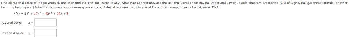 Find all rational zeros of the polynomial, and then find the irrational zeros, if any. Whenever appropriate, use the Rational Zeros Theorem, the Upper and Lower Bounds Theorem, Descartes' Rule of Signs, the Quadratic Formula, or other
factoring techniques. (Enter your answers as comma-separated lists. Enter all answers including repetitions. If an answer does not exist, enter DNE.)
P(x) = 2x4 + 17x³ + 42x² + 29x + 6
rational zeros
x =
irrational zeros
X =