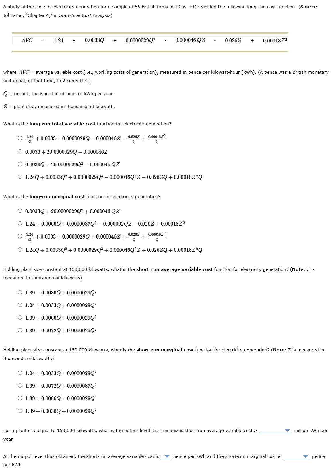 A study of the costs of electricity generation for a sample of 56 British firms in 1946-1947 yielded the following long-run cost function: (Source:
Johnston, "Chapter 4," in Statistical Cost Analysis)
AVC = 1.24 + 0.0033Q + 0.00000290²
Q
= output; measured in millions of kWh per year
Z = plant size; measured in thousands of kilowatts
where AVC = average variable cost (i.e., working costs of generation), measured in pence per kilowatt-hour (kWh). (A pence was a British monetary
unit equal, at that time, to 2 cents U.S.)
What is the long-run total variable cost function for electricity generation?
1.24 +0.0033 +0.0000029Q -0.000046Z 0.026Z 0.000182²
Q
Q
Q
○ 0.0033 +20.0000029Q -0.000046 Z
O 0.0033Q +20.00000290² - 0.000046 QZ
O 1.24Q +0.0033Q² +0.0000029Q³ – 0.000046Q²Z – 0.026ZQ+0.00018Z²Q
What is the long-run marginal cost function for electricity generation?
0.000046 QZ
O 0.0033Q +20.0000029Q² +0.000046 QZ
O 1.24 +0.0066Q+0.0000087Q² - 0.000092QZ – 0.026Z+0.00018Z2
O +0.0033 +0.0000029Q+0.000046Z+
1.24
Q
0.026Z 0.0001822
+
Q
Q
O 1.24Q +0.0033Q² +0.0000029Q³ +0.000046Q²Z+0.026ZQ+0.00018Z²Q
O 1.39 -0.0036Q+0.0000029Q²
O 1.24 +0.0033Q+0.0000029Q²
O 1.39 +0.0066Q+0.0000029Q²
O 1.39-0.0072Q + 0.0000029Q²
0.026Z + 0.000182²
Holding plant size constant at 150,000 kilowatts, what is the short-run average variable cost function for electricity generation? (Note: Z is
measured in thousands of kilowatts)
O 1.24 +0.0033Q+0.0000029Q²
O 1.39 -0.0072Q+0.0000087Q²
O 1.39 +0.0066Q+0.0000029Q²
O 1.39 -0.0036Q+0.0000029Q²
Holding plant size constant at 150,000 kilowatts, what is the short-run marginal cost function for electricity generation? (Note: Z is measured in
thousands of kilowatts)
For a plant size equal to 150,000 kilowatts, what is the output level that minimizes short-run average variable costs?
year
At the output level thus obtained, the short-run average variable cost is ▼pence per kWh and the short-run marginal cost is
per kWh.
million kWh per
pence