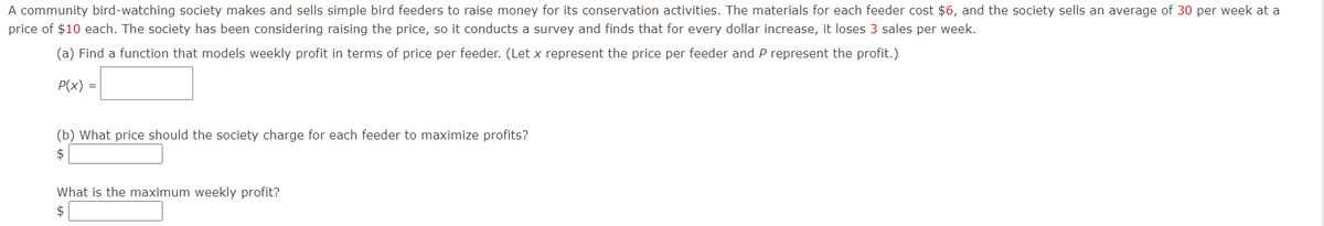 A community bird-watching society makes and sells simple bird feeders to raise money for its conservation activities. The materials for each feeder cost $6, and the society sells an average of 30 per week at a
price of $10 each. The society has been considering raising the price, so it conducts a survey and finds that for every dollar increase, it loses 3 sales per week.
(a) Find a function that models weekly profit in terms of price per feeder. (Let x represent the price per feeder and P represent the profit.)
P(x) =
(b) What price should the society charge for each feeder to maximize profits?
What is the maximum weekly profit?
2$
