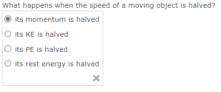 What happens when the speed of a moving object is halved?
its momentum is halved
its KE is halved
its PE is halved
O its rest energy is halved
X