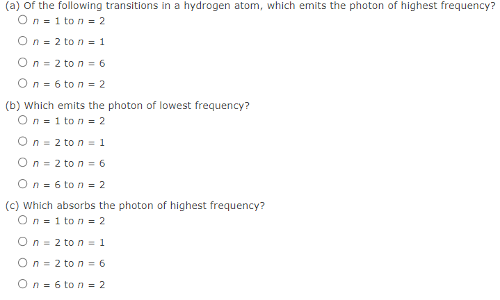 (a) of the following transitions in a hydrogen atom, which emits the photon of highest frequency?
On=1 to n = 2
On = 2 ton = 1
On = 2 ton = 6
On = 6 to n = 2
(b) which emits the photon of lowest frequency?
On=1 to n = 2
On = 2 to n = 1
On = 2 to n = 6
On = 6 ton = 2
(c) Which absorbs the photon of highest frequency?
On=1 to n = 2
On=2 ton = 1
On = 2 to n = 6
On = 6 to n = 2