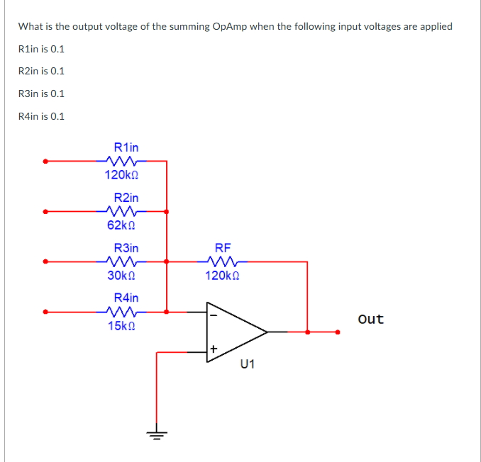 What is the output voltage of the summing OpAmp when the following input voltages are applied
R1in is 0.1
R2in is 0.1
R3in is 0.1
R4in is 0.1
R1in
120kn
R2in
62kn
R3in
RF
30k.
120kn
R4in
Out
15kn
+
U1
