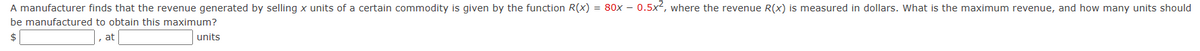 A manufacturer finds that the revenue generated by selling x units of a certain commodity is given by the function R(x) = 80x – 0.5x, where the revenue R(x) is measured in dollars. What is the maximum revenue, and how many units should
be manufactured to obtain this maximum?
at
units
