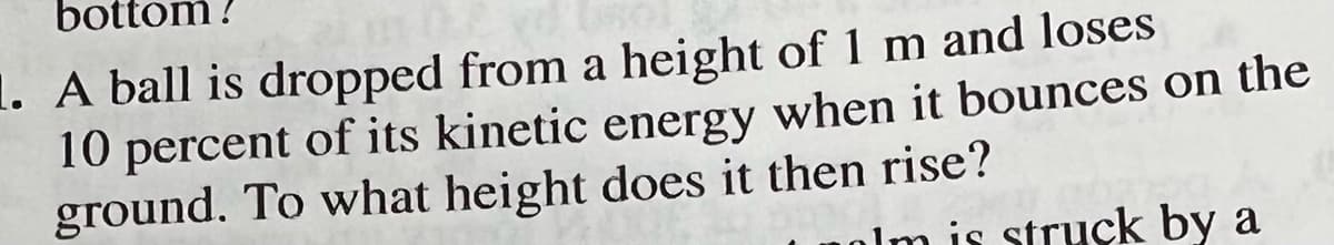 bottom!
1. A ball is dropped from a height of 1 m and loses
10 percent of its kinetic energy when it bounces on the
ground. To what height does it then rise?
alm is struck by a