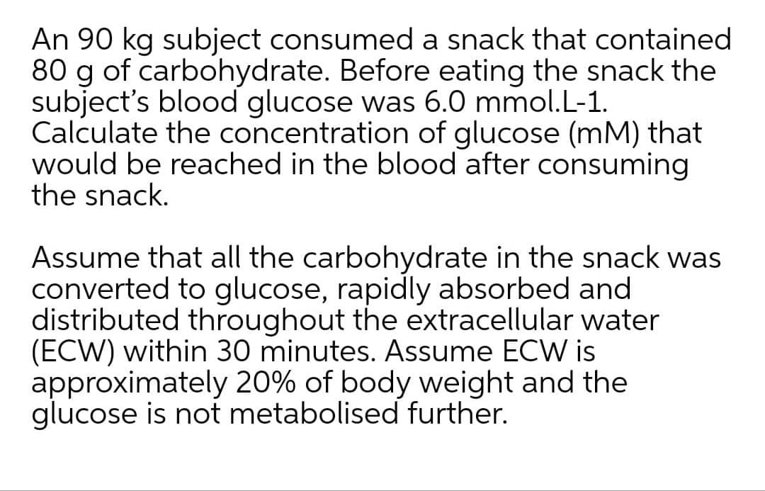 An 90 kg subject consumed a snack that contained
80 g of carbohydrate. Before eating the snack the
subject's blood glucose was 6.0 mmol.L-1.
Calculate the concentration of glucose (mM) that
would be reached in the blood after consuming
the snack.
