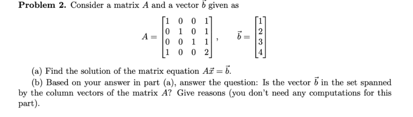 Problem 2. Consider a matrix A and a vector o given as
[1 0
1
1
A =
1
1
1 0 0
2
(a) Find the solution of the matrix equation A = b.
(b) Based on your answer in part (a), answer the question: Is the vector b in the set
by the column vectors of the matrix A? Give reasons (you don't need any computations
part).

