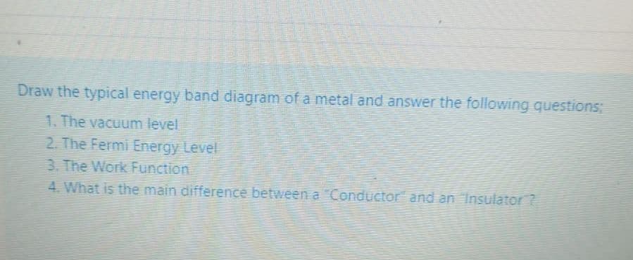 Draw the typical energy band diagram of a metal and answer the following questions;
1. The vacuum level
2. The Fermi Energy Level
3. The Work Function
4. What is the main difference between a Conductor and an Insulator ?
