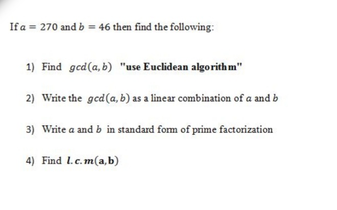 If a = 270 and b = 46 then find the followving:
1) Find gcd(a, b) "use Euclidean algorith m"
2) Write the gcd(a, b) as a linear combination of a and b
3) Write a and b in standard form of prime factorization
4) Find l.c.m(a,b)
