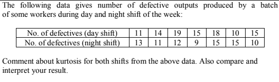 The following data gives number of defective outputs produced by a batch
of some workers during day and night shift of the week:
No. of defectives (day shift)
No. of defectives (night shift)
11 14 | 19 | 15| 18 | 10 | 15
13 11| 12 | 9 | 15
15| 10
Comment about kurtosis for both shifts from the above data. Also compare and
interpret your result.
