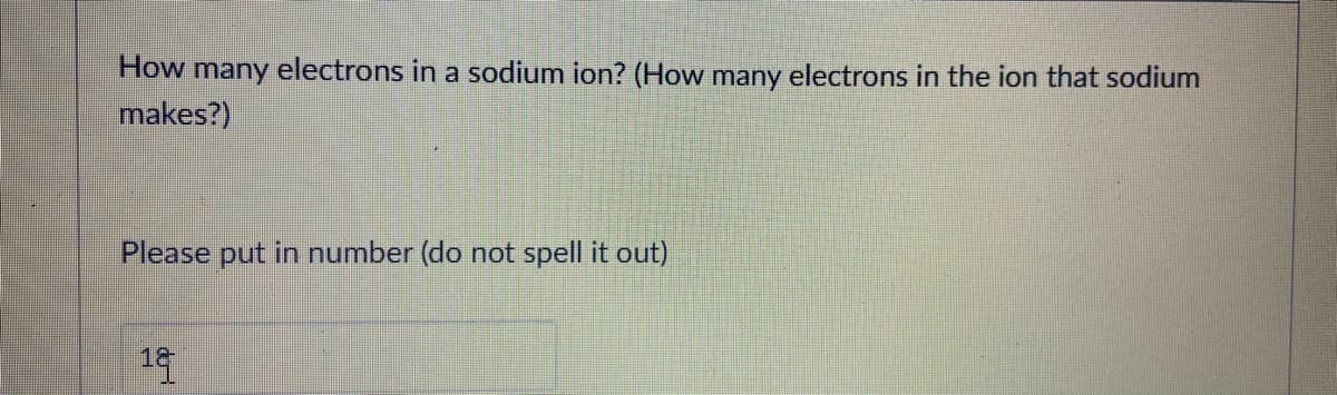 How many electrons in a sodium ion? (How many electrons in the ion that sodium
makes?)
Please put in number (do not spell it out)
19
