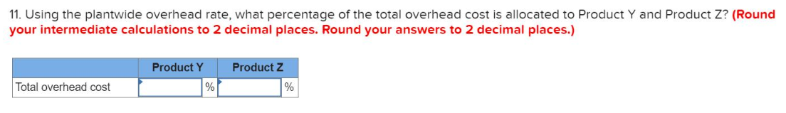 11. Using the plantwide overhead rate, what percentage of the total overhead cost is allocated to Product Y and Product Z? (Round
your intermediate calculations to 2 decimal places. Round your answers to 2 decimal places.)
Product Y
Product Z
Total overhead cost
%
