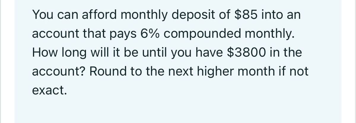 You can afford monthly deposit of $85 into an
account that pays 6% compounded monthly.
How long will it be until you have $3800 in the
account? Round to the next higher month if not
exact.
