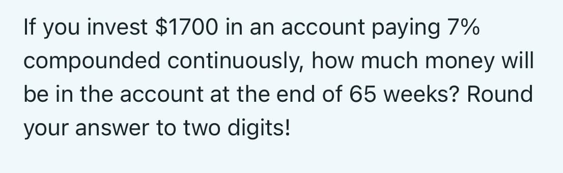 If you invest $1700 in an account paying 7%
compounded continuously, how much money will
be in the account at the end of 65 weeks? Round
your answer to two digits!
