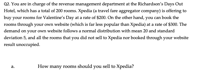 Q2. You are in charge of the revenue management department at the Richardson's Days Out
Hotel, which has a total of 200 rooms. Xpedia (a travel fare aggregator company) is offering to
buy your rooms for Valentine's Day at a rate of $200. On the other hand, you can book the
rooms through your own website (which is far less popular than Xpedia) at a rate of $300. The
demand on your own website follows a normal distribution with mean 20 and standard
deviation 5, and all the rooms that you did not sell to Xpedia nor booked through your website
result unoccupied.
How many rooms should you sell to Xpedia?
а.
