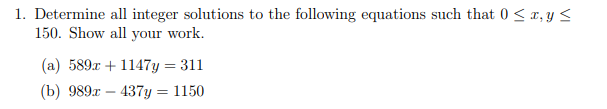 1. Determine all integer solutions to the following equations such that 0 <x, y <
150. Show all your work.
(a) 589x + 1147y = 311
(b) 9892 — 437у 3D 1150
